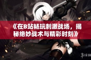 《在B站畅玩刺激战场，揭秘绝妙战术与精彩时刻》