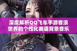 深度解析QQ飞车手游音浪世界的个性化赛道背景音乐与特色元素