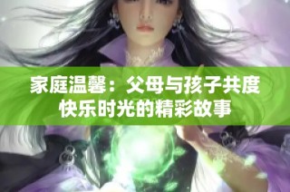 家庭温馨：父母与孩子共度快乐时光的精彩故事