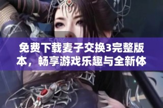 免费下载麦子交换3完整版本，畅享游戏乐趣与全新体验