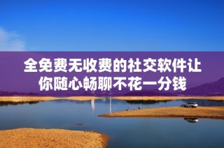 全免费无收费的社交软件让你随心畅聊不花一分钱