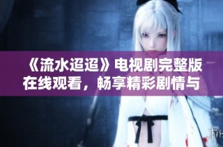 《流水迢迢》电视剧完整版在线观看，畅享精彩剧情与深刻情感的旅程
