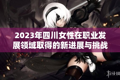 2023年四川女性在职业发展领域取得的新进展与挑战解析