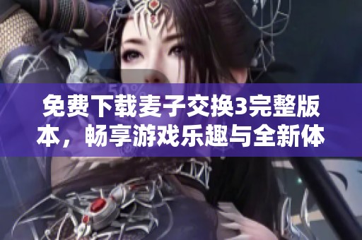 免费下载麦子交换3完整版本，畅享游戏乐趣与全新体验