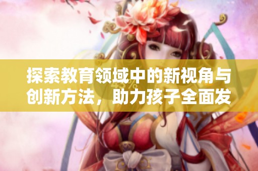 探索教育领域中的新视角与创新方法，助力孩子全面发展