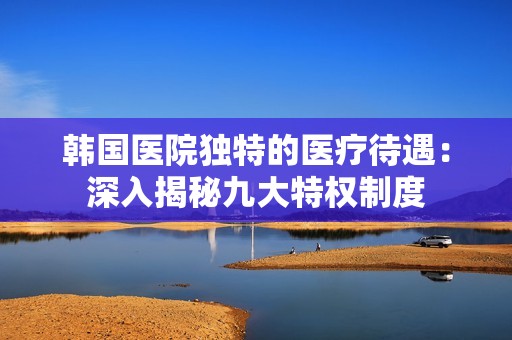 韩国医院独特的医疗待遇：深入揭秘九大特权制度