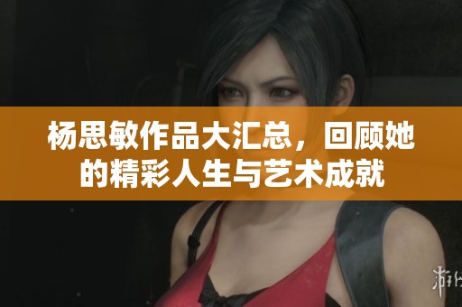 杨思敏作品大汇总，回顾她的精彩人生与艺术成就