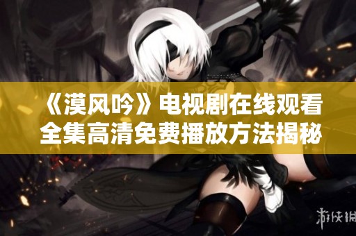 《漠风吟》电视剧在线观看 全集高清免费播放方法揭秘